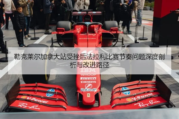 勒克莱尔加拿大站受挫后法拉利比赛节奏问题深度剖析与改进路径