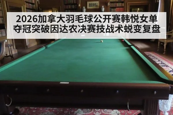 2026加拿大羽毛球公开赛韩悦女单夺冠突破因达农决赛技战术蜕变复盘